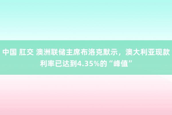 中国 肛交 澳洲联储主席布洛克默示，澳大利亚现款利率已达到4.35%的“峰值”