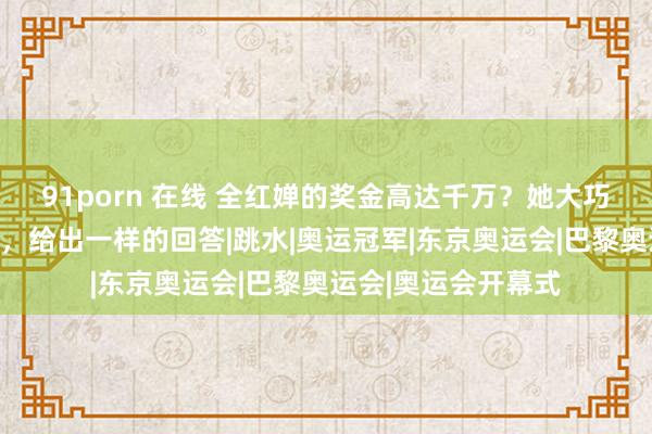 91porn 在线 全红婵的奖金高达千万？她大巧若拙的爸爸和哥哥，给出一样的回答|跳水|奥运冠军|东京奥运会|巴黎奥运会|奥运会开幕式