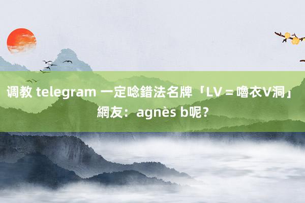 调教 telegram 一定唸錯法名牌「LV＝嚕衣V洞」　網友：agnès b呢？