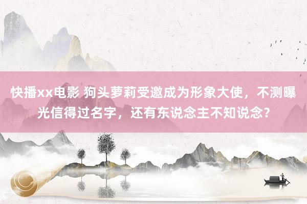 快播xx电影 狗头萝莉受邀成为形象大使，不测曝光信得过名字，还有东说念主不知说念？