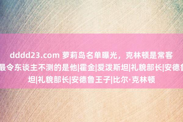 dddd23.com 萝莉岛名单曝光，克林顿是常客，英国王子实锤，最令东谈主不测的是他|霍金|爱泼斯坦|礼貌部长|安德鲁王子|比尔·克林顿