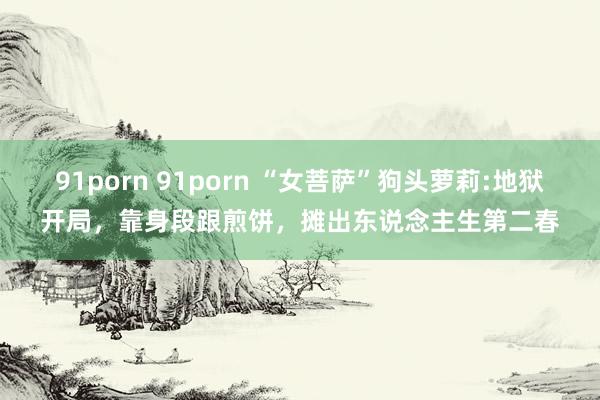 91porn 91porn “女菩萨”狗头萝莉:地狱开局，靠身段跟煎饼，摊出东说念主生第二春