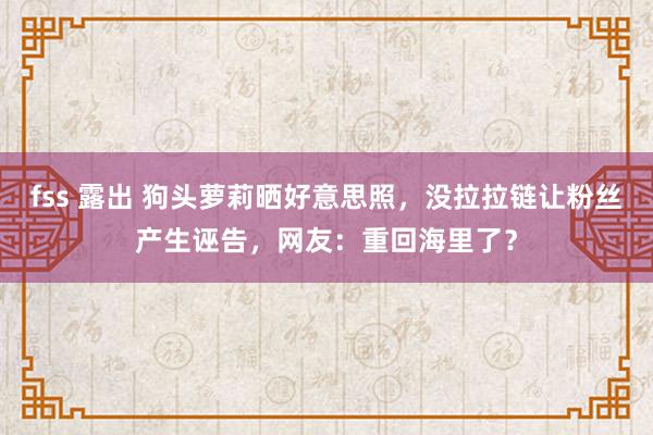 fss 露出 狗头萝莉晒好意思照，没拉拉链让粉丝产生诬告，网友：重回海里了？
