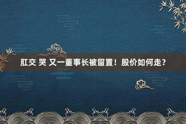 肛交 哭 又一董事长被留置！股价如何走？
