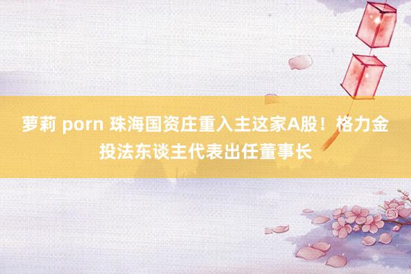 萝莉 porn 珠海国资庄重入主这家A股！格力金投法东谈主代表出任董事长