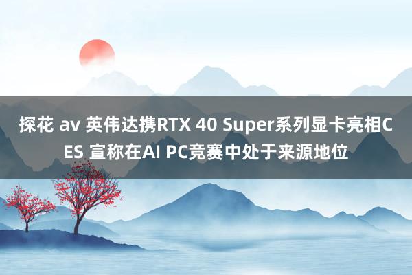探花 av 英伟达携RTX 40 Super系列显卡亮相CES 宣称在AI PC竞赛中处于来源地位