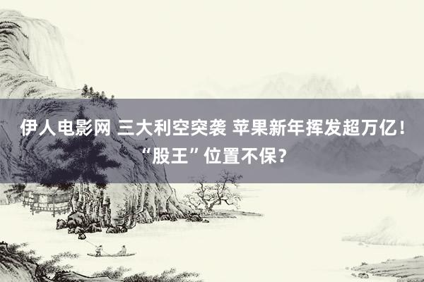 伊人电影网 三大利空突袭 苹果新年挥发超万亿！“股王”位置不保？