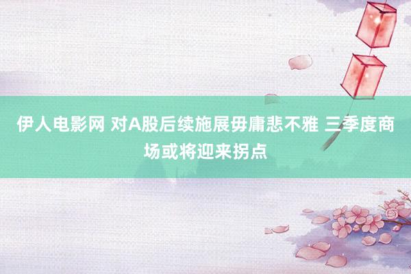 伊人电影网 对A股后续施展毋庸悲不雅 三季度商场或将迎来拐点