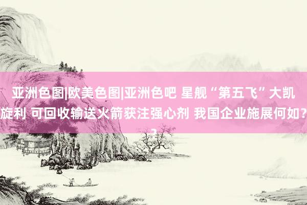亚洲色图|欧美色图|亚洲色吧 星舰“第五飞”大凯旋利 可回收输送火箭获注强心剂 我国企业施展何如？