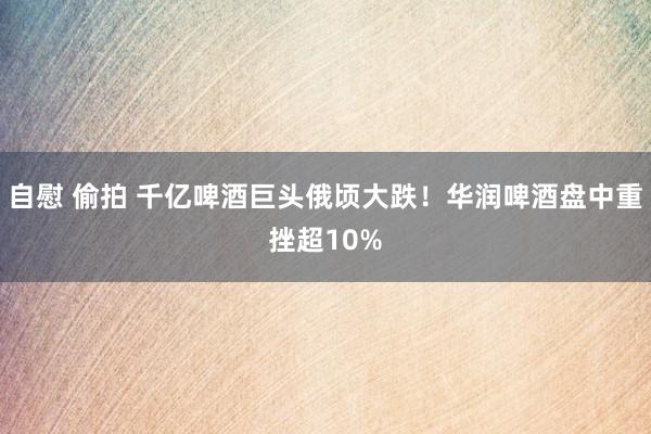 自慰 偷拍 千亿啤酒巨头俄顷大跌！华润啤酒盘中重挫超10%