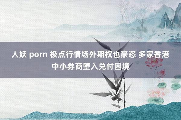 人妖 porn 极点行情场外期权也豪恣 多家香港中小券商堕入兑付困境