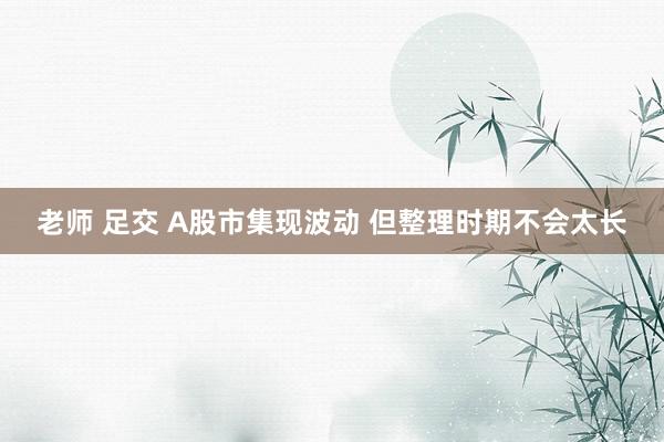 老师 足交 A股市集现波动 但整理时期不会太长