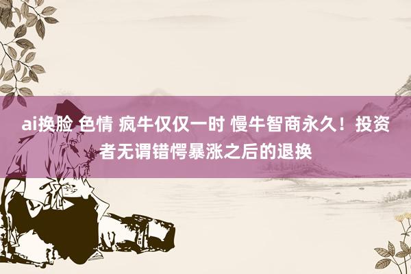 ai换脸 色情 疯牛仅仅一时 慢牛智商永久！投资者无谓错愕暴涨之后的退换