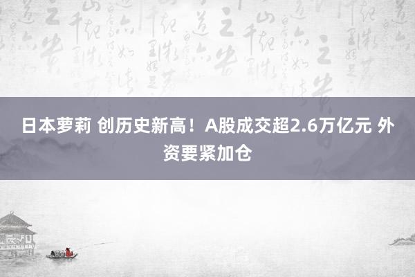 日本萝莉 创历史新高！A股成交超2.6万亿元 外资要紧加仓