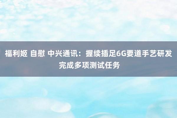 福利姬 自慰 中兴通讯：握续插足6G要道手艺研发 完成多项测试任务