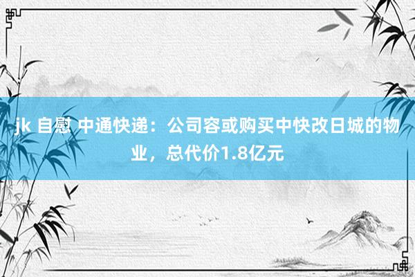 jk 自慰 中通快递：公司容或购买中快改日城的物业，总代价1.8亿元