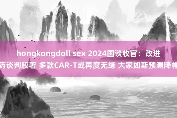 hongkongdoll sex 2024国谈收官：改进药谈判胶著 多款CAR-T或再度无缘 大家如斯预测降幅