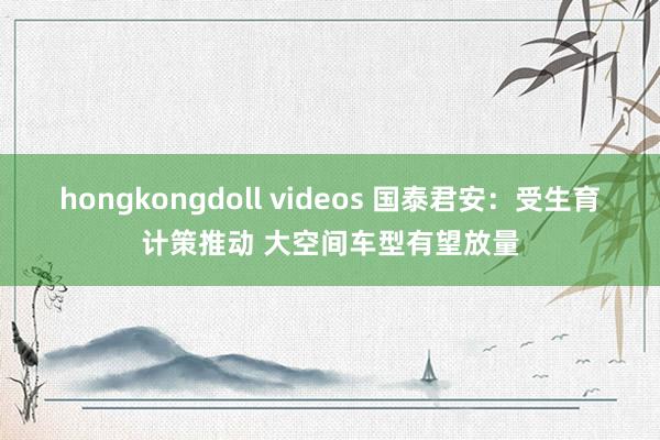 hongkongdoll videos 国泰君安：受生育计策推动 大空间车型有望放量