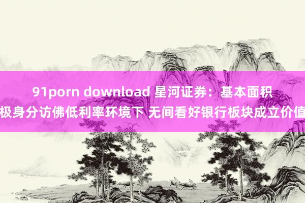 91porn download 星河证券：基本面积极身分访佛低利率环境下 无间看好银行板块成立价值