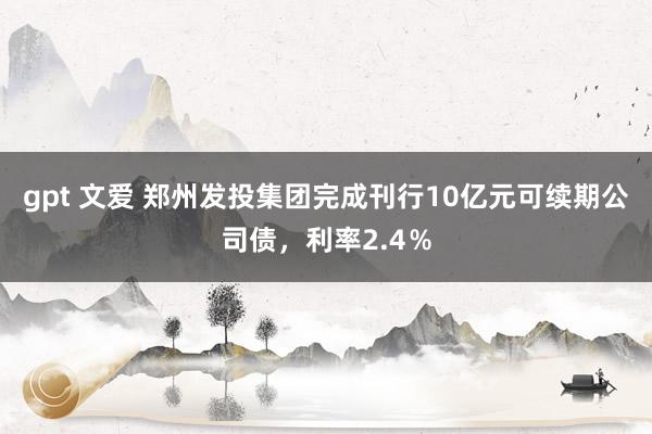 gpt 文爱 郑州发投集团完成刊行10亿元可续期公司债，利率2.4％