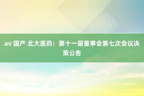 av 国产 北大医药：第十一届董事会第七次会议决策公告