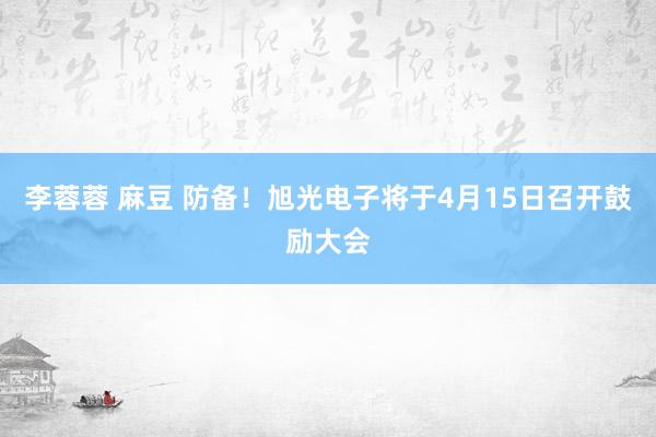 李蓉蓉 麻豆 防备！旭光电子将于4月15日召开鼓励大会