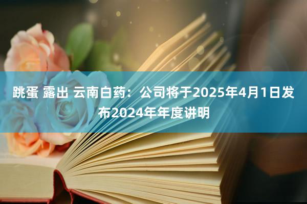 跳蛋 露出 云南白药：公司将于2025年4月1日发布2024年年度讲明