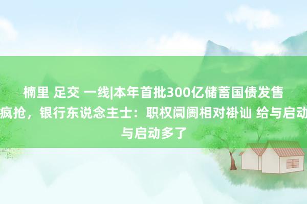 楠里 足交 一线|本年首批300亿储蓄国债发售未现疯抢，银行东说念主士：职权阛阓相对褂讪 给与启动多了