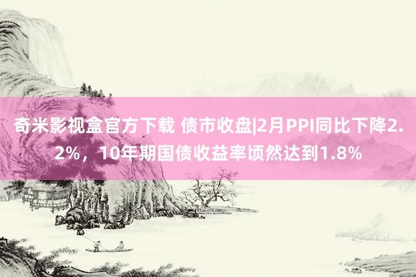 奇米影视盒官方下载 债市收盘|2月PPI同比下降2.2%，10年期国债收益率顷然达到1.8%