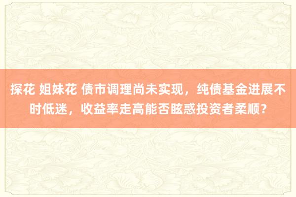探花 姐妹花 债市调理尚未实现，纯债基金进展不时低迷，收益率走高能否眩惑投资者柔顺？
