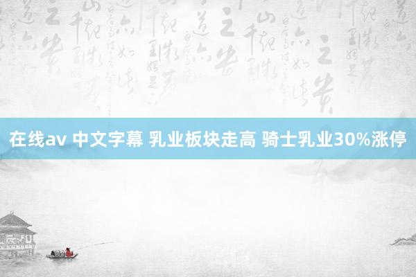 在线av 中文字幕 乳业板块走高 骑士乳业30%涨停