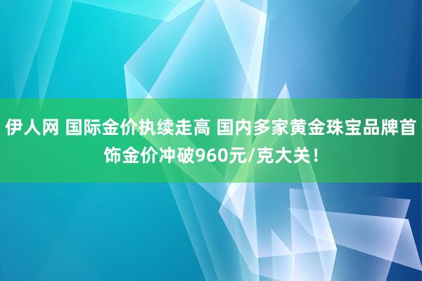 伊人网 国际金价执续走高 国内多家黄金珠宝品牌首饰金价冲破960元/克大关！